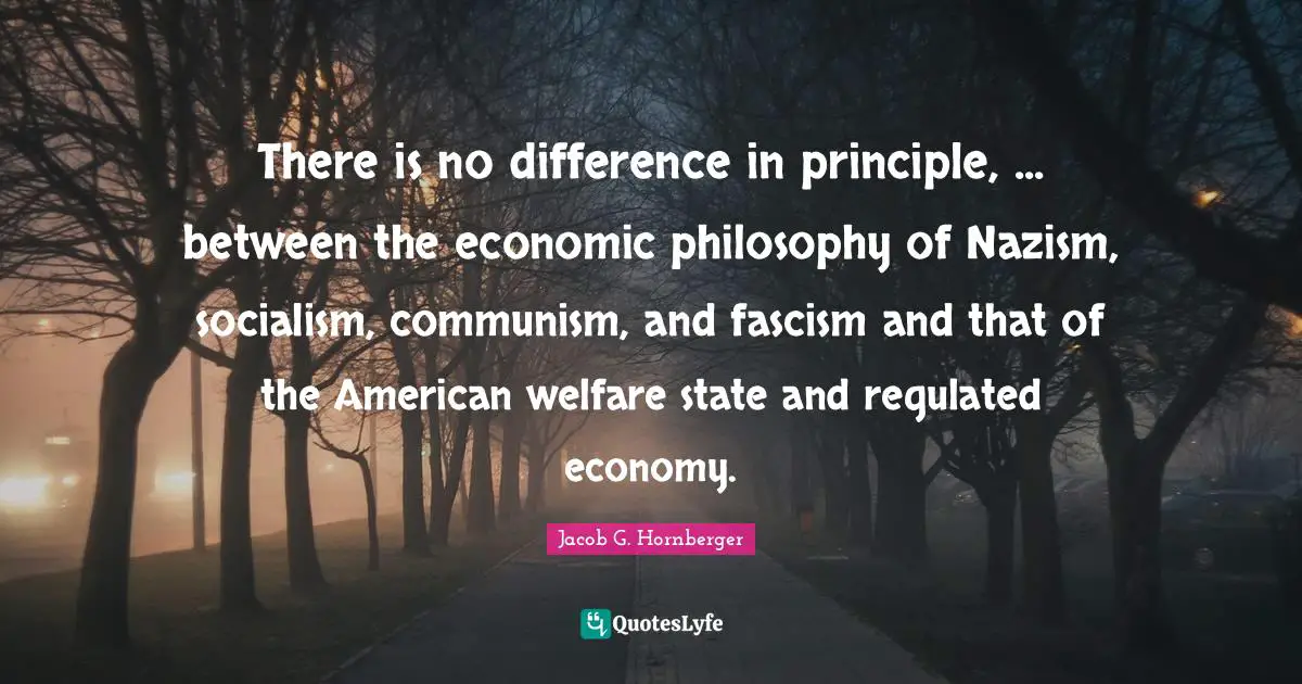 There is no difference in principle, ... between the economic philosophy of Nazism, socialism, communism, and fascism and that of the American welfare state and regulated economy.