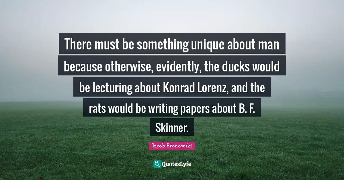 There must be something unique about man because otherwise, evidently, the ducks would be lecturing about Konrad Lorenz, and the rats would be writing papers about B. F. Skinner.