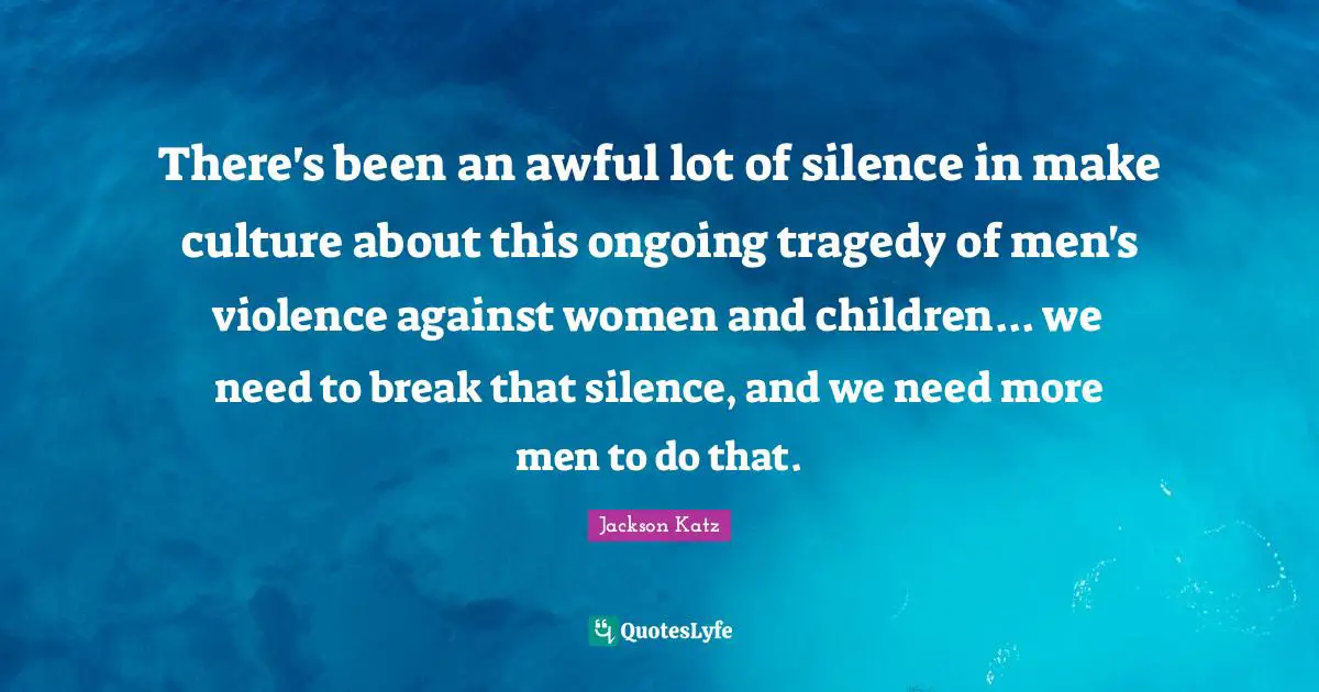 There's been an awful lot of silence in make culture about this ongoing tragedy of men's violence against women and children... we need to break that silence, and we need more men to do that.