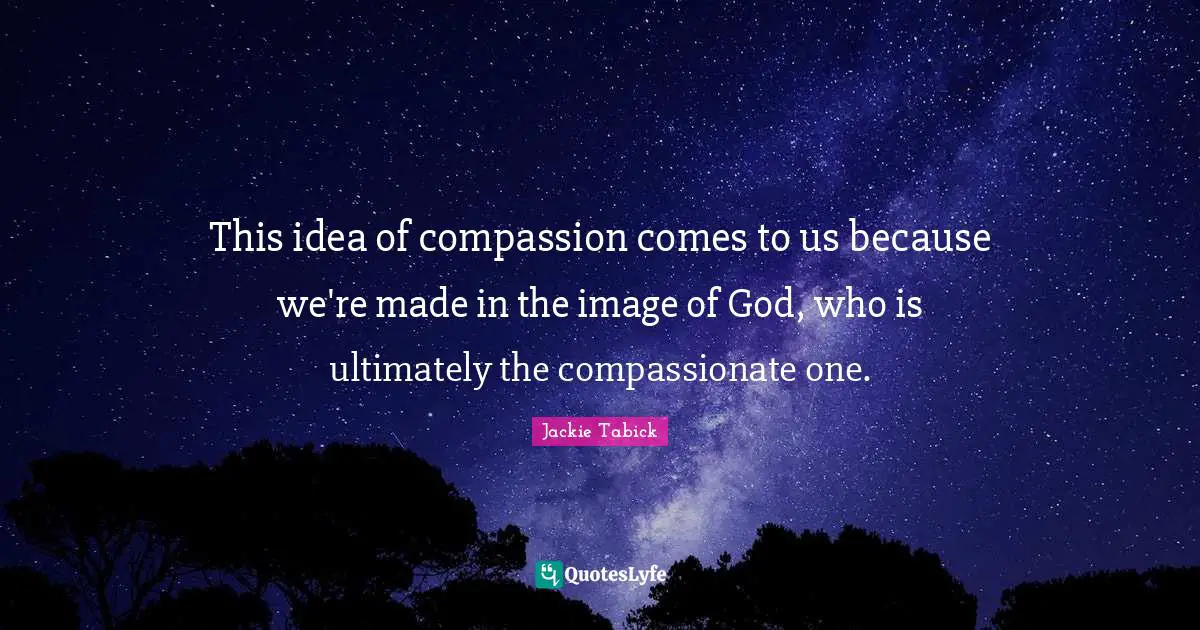 This idea of compassion comes to us because we're made in the image of God, who is ultimately the compassionate one.