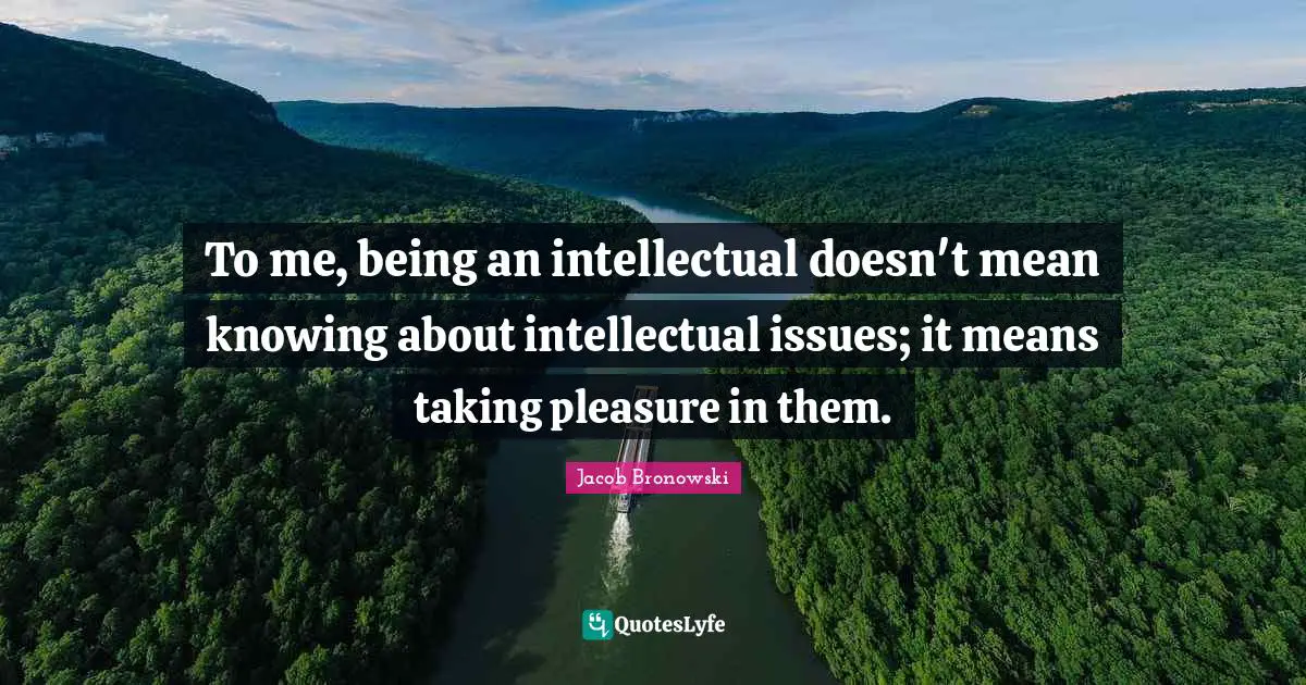 To me, being an intellectual doesn't mean knowing about intellectual issues; it means taking pleasure in them.