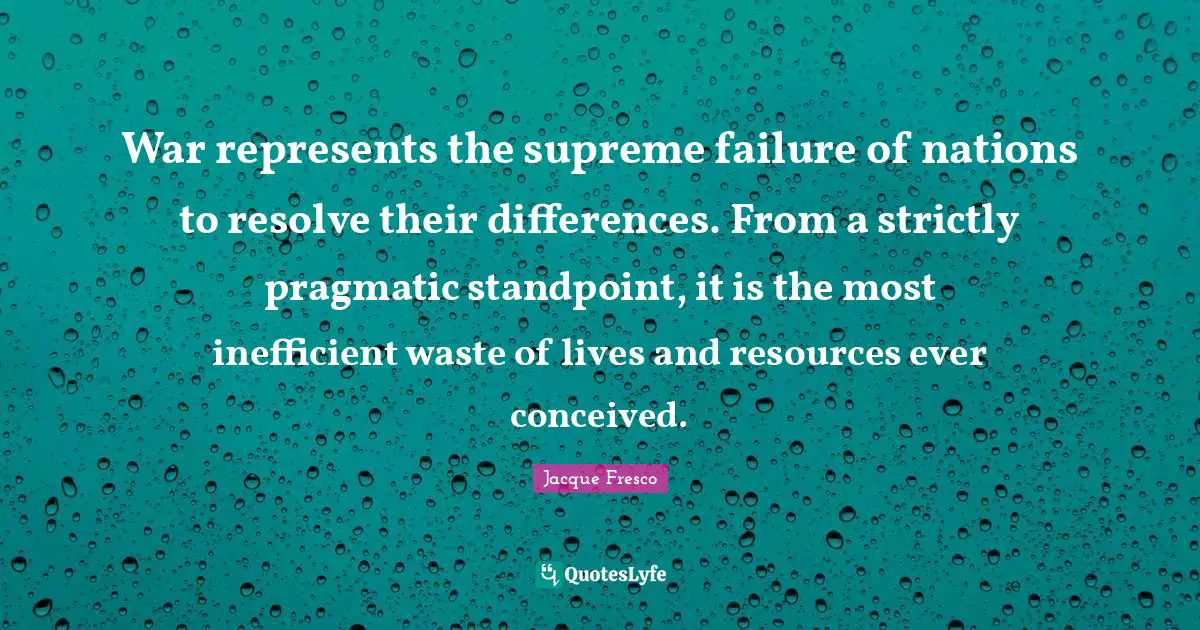 War represents the supreme failure of nations to resolve their differences. From a strictly pragmatic standpoint, it is the most inefficient waste of lives and resources ever conceived.