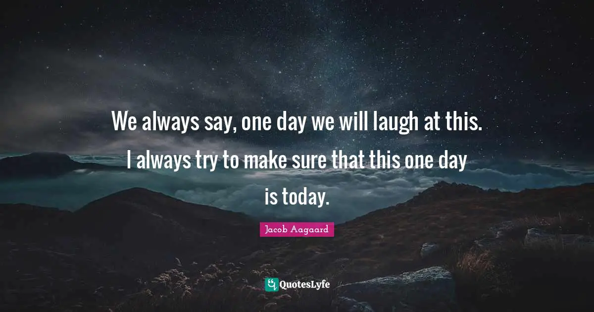 We always say, one day we will laugh at this. I always try to make sure that this one day is today.
