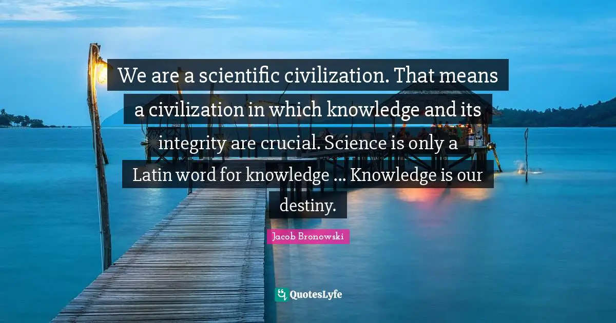 We are a scientific civilization. That means a civilization in which knowledge and its integrity are crucial. Science is only a Latin word for knowledge ... Knowledge is our destiny.
