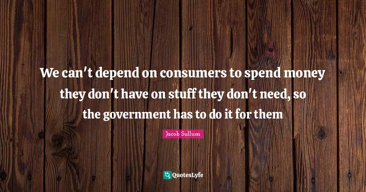 We can't depend on consumers to spend money they don't have on stuff they don't need, so the government has to do it for them