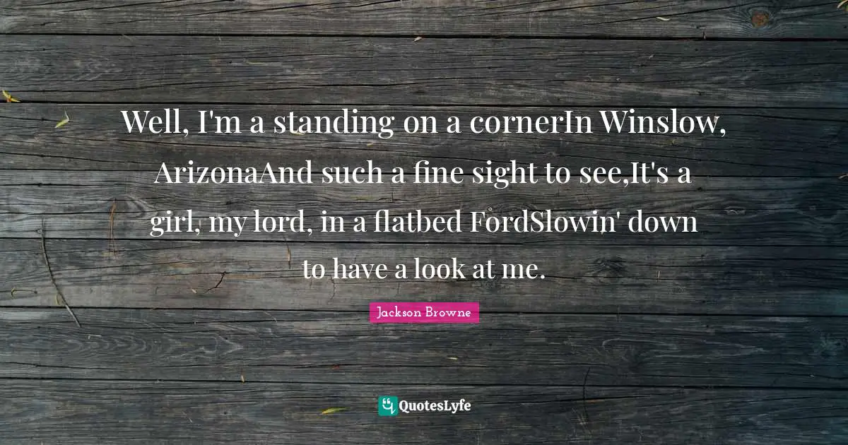 Well, I'm a standing on a cornerIn Winslow, ArizonaAnd such a fine sight to see,It's a girl, my lord, in a flatbed FordSlowin' down to have a look at me.