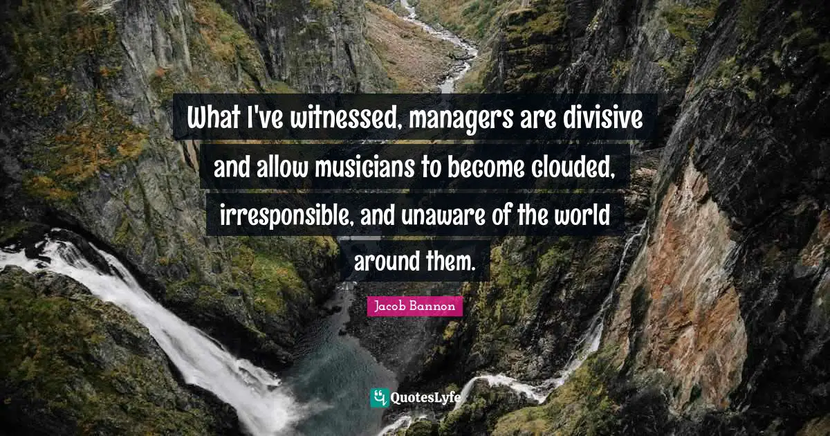 What I've witnessed, managers are divisive and allow musicians to become clouded, irresponsible, and unaware of the world around them.