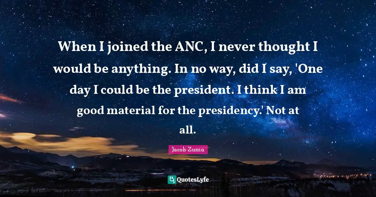 Presidency Quotes: "When I joined the ANC, I never thought I would be anything. In no way, did I say, 'One day I could be the president. I think I am good material for the presidency.' Not at all."