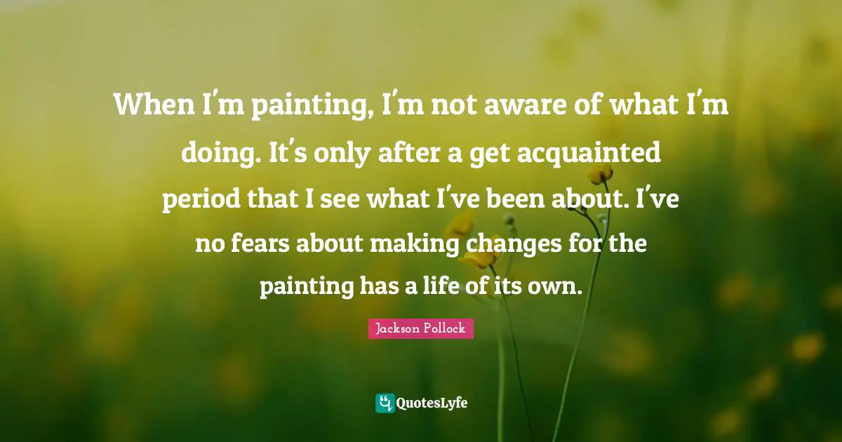 When I'm painting, I'm not aware of what I'm doing. It's only after a get acquainted period that I see what I've been about. I've no fears about making changes for the painting has a life of its own.