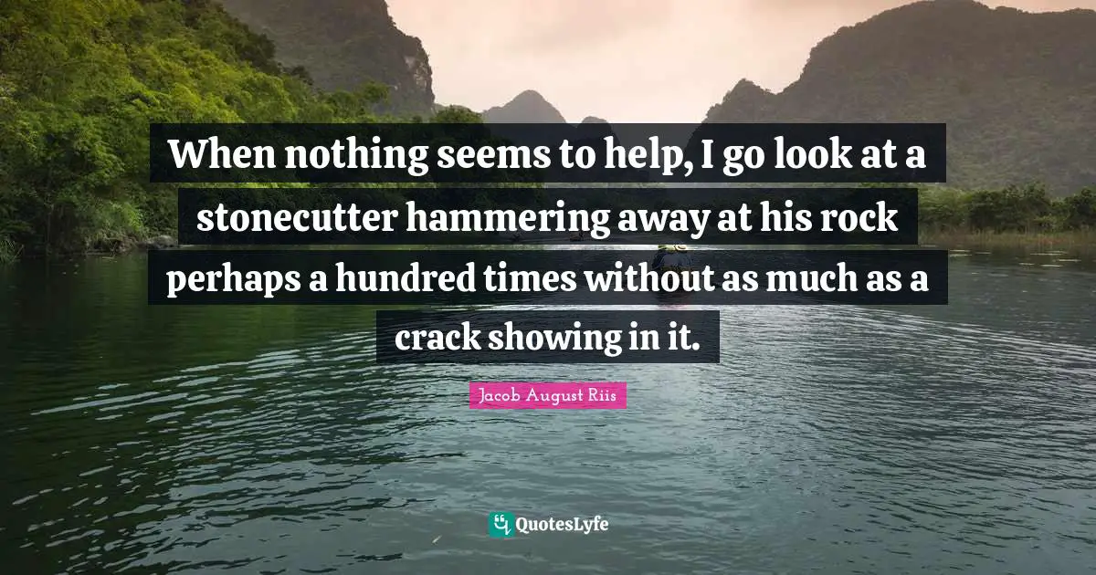 When nothing seems to help, I go look at a stonecutter hammering away at his rock perhaps a hundred times without as much as a crack showing in it.