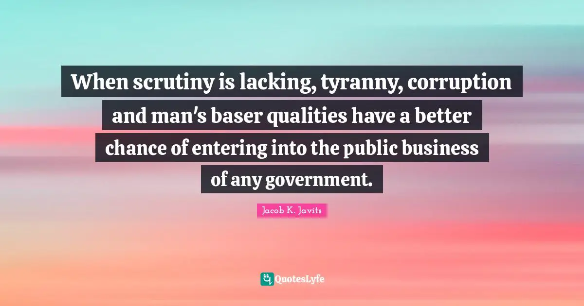 Jacob K. Javits Quotes: "When scrutiny is lacking, tyranny, corruption and man's baser qualities have a better chance of entering into the public business of any government."