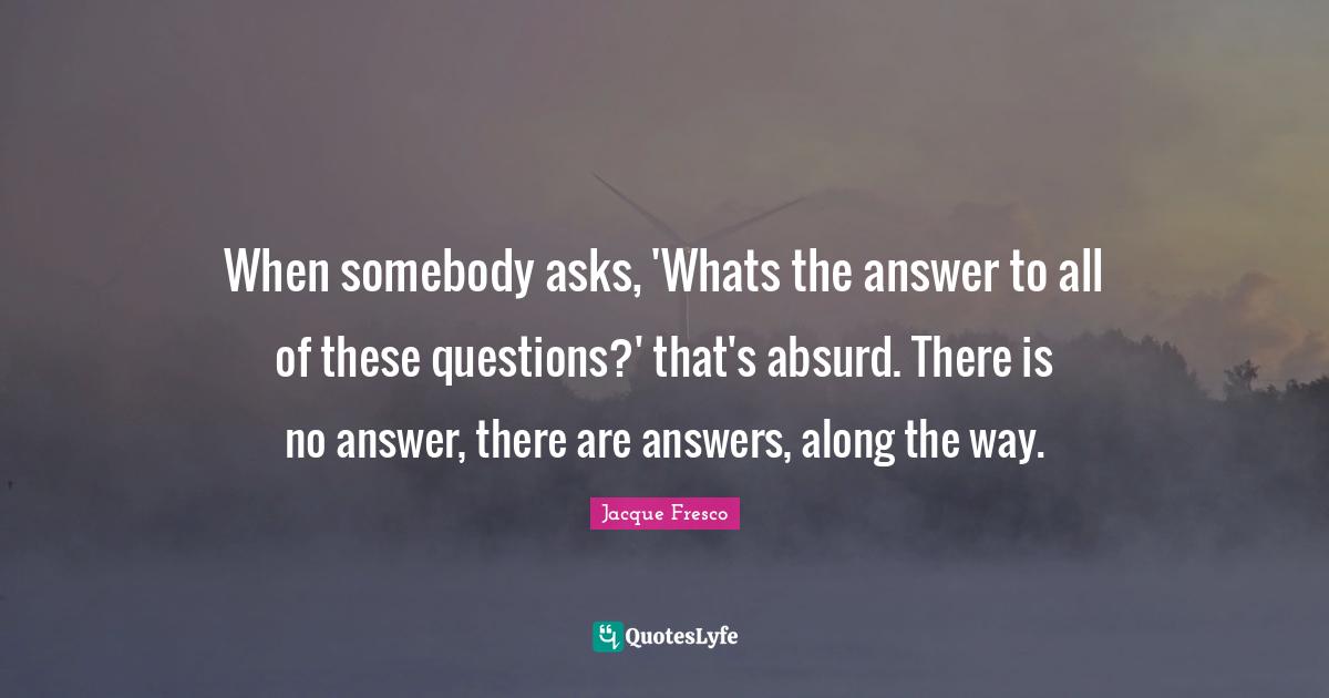 When somebody asks, 'Whats the answer to all of these questions?' that's absurd. There is no answer, there are answers, along the way.