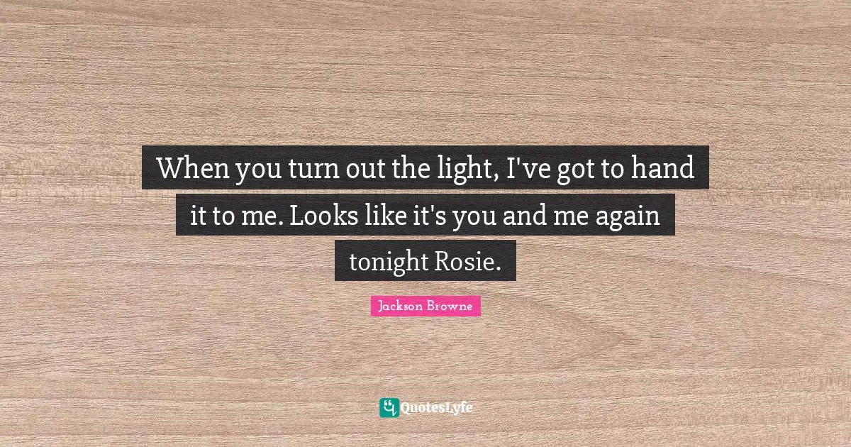 When you turn out the light, I've got to hand it to me. Looks like it's you and me again tonight Rosie.