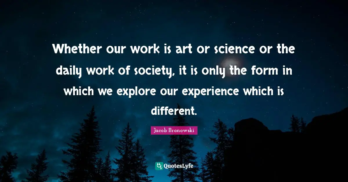 Whether our work is art or science or the daily work of society, it is only the form in which we explore our experience which is different.