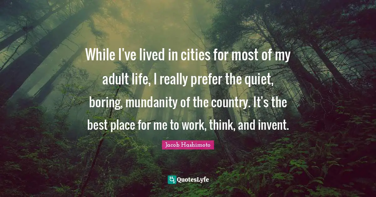 While I've lived in cities for most of my adult life, I really prefer the quiet, boring, mundanity of the country. It's the best place for me to work, think, and invent.
