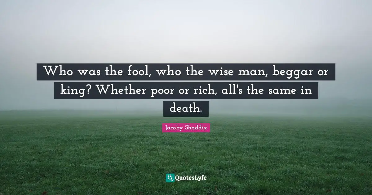 Who was the fool, who the wise man, beggar or king? Whether poor or rich, all's the same in death.