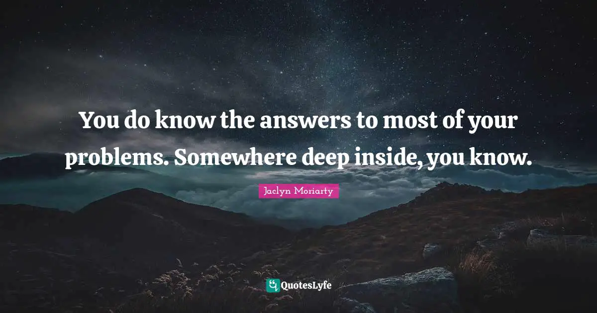 You do know the answers to most of your problems. Somewhere deep inside, you know.