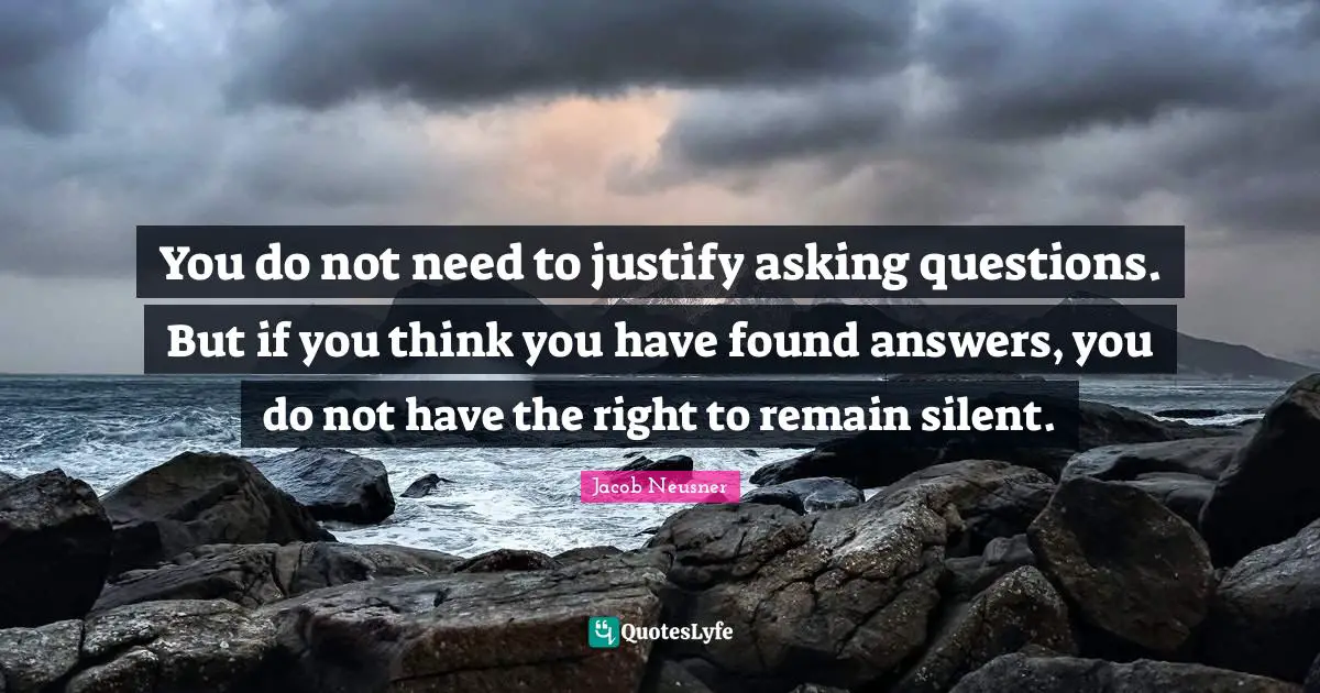 You do not need to justify asking questions. But if you think you have found answers, you do not have the right to remain silent.