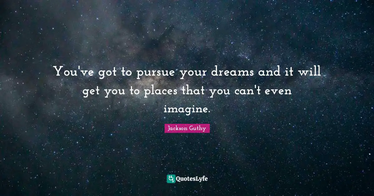 You've got to pursue your dreams and it will get you to places that you can't even imagine.