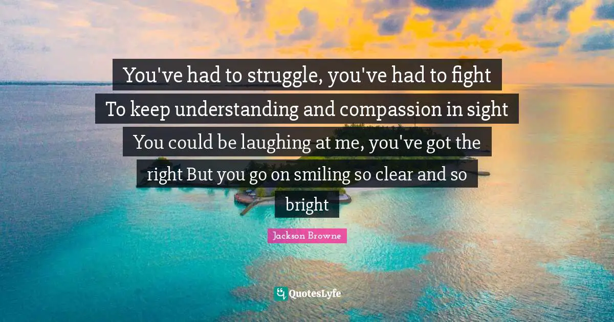 You've had to struggle, you've had to fight To keep understanding and compassion in sight You could be laughing at me, you've got the right But you go on smiling so clear and so bright