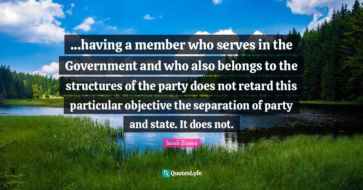 Jacob Zuma Quotes: "...having a member who serves in the Government and who also belongs to the structures of the party does not retard this particular objective the separation of party and state. It does not."