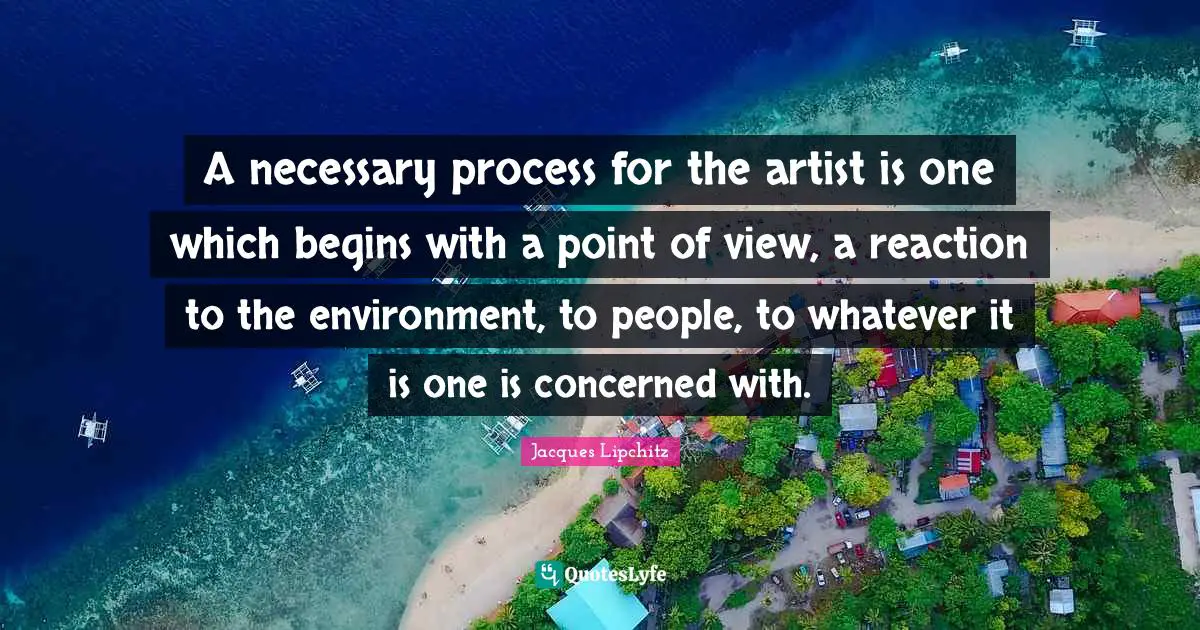 A necessary process for the artist is one which begins with a point of view, a reaction to the environment, to people, to whatever it is one is concerned with.
