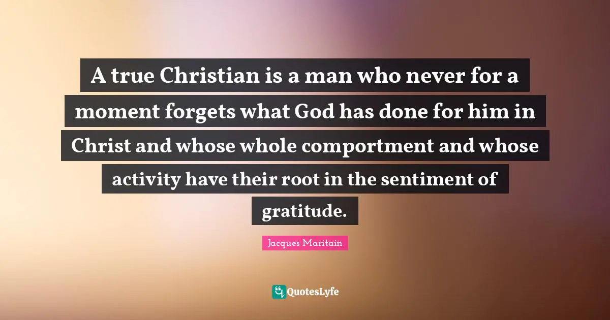 Jacques Maritain Quotes: "A true Christian is a man who never for a moment forgets what God has done for him in Christ and whose whole comportment and whose activity have their root in the sentiment of gratitude."