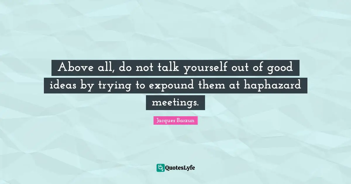 Above all, do not talk yourself out of good ideas by trying to expound them at haphazard meetings.