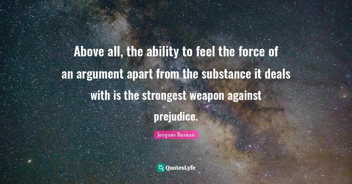 Above all, the ability to feel the force of an argument apart from the substance it deals with is the strongest weapon against prejudice.
