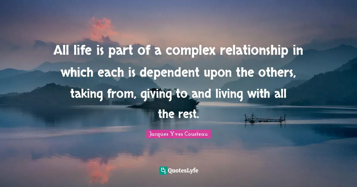 All life is part of a complex relationship in which each is dependent upon the others, taking from, giving to and living with all the rest.