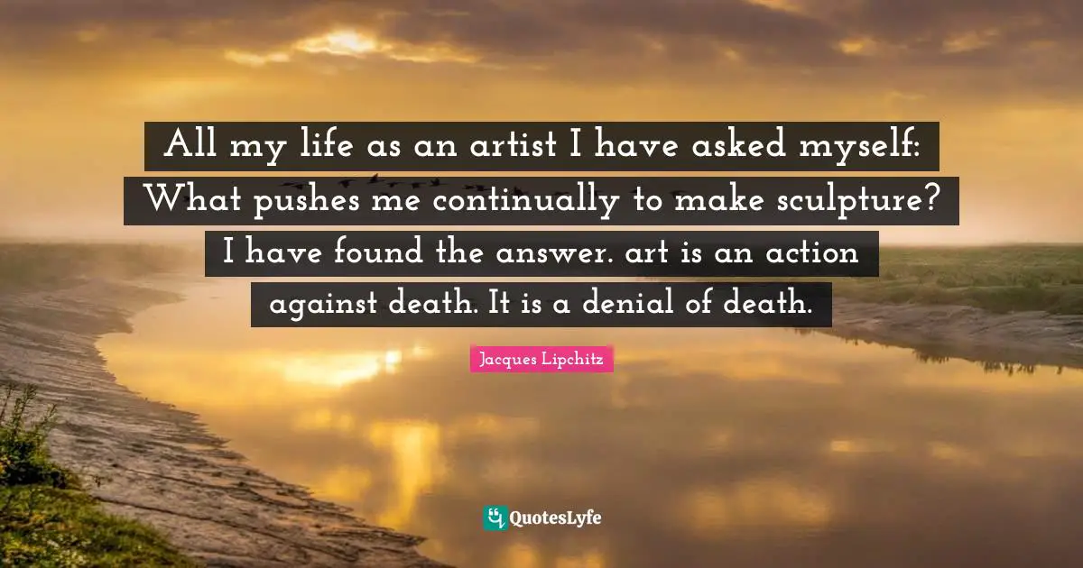 All my life as an artist I have asked myself: What pushes me continually to make sculpture? I have found the answer. art is an action against death. It is a denial of death.