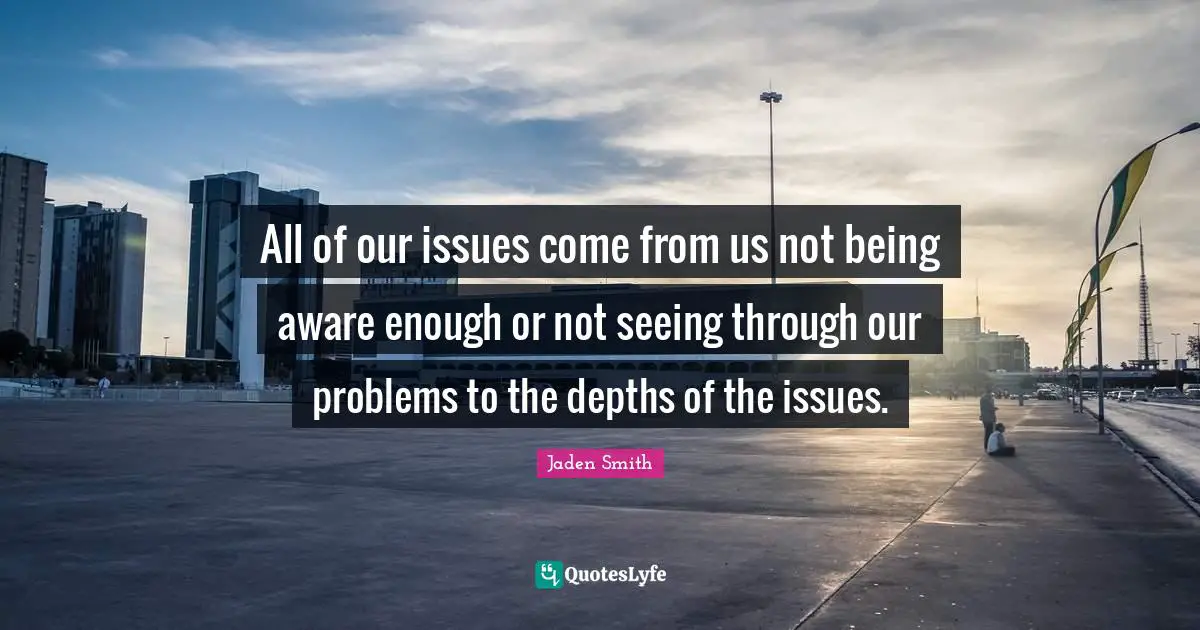 All of our issues come from us not being aware enough or not seeing through our problems to the depths of the issues.
