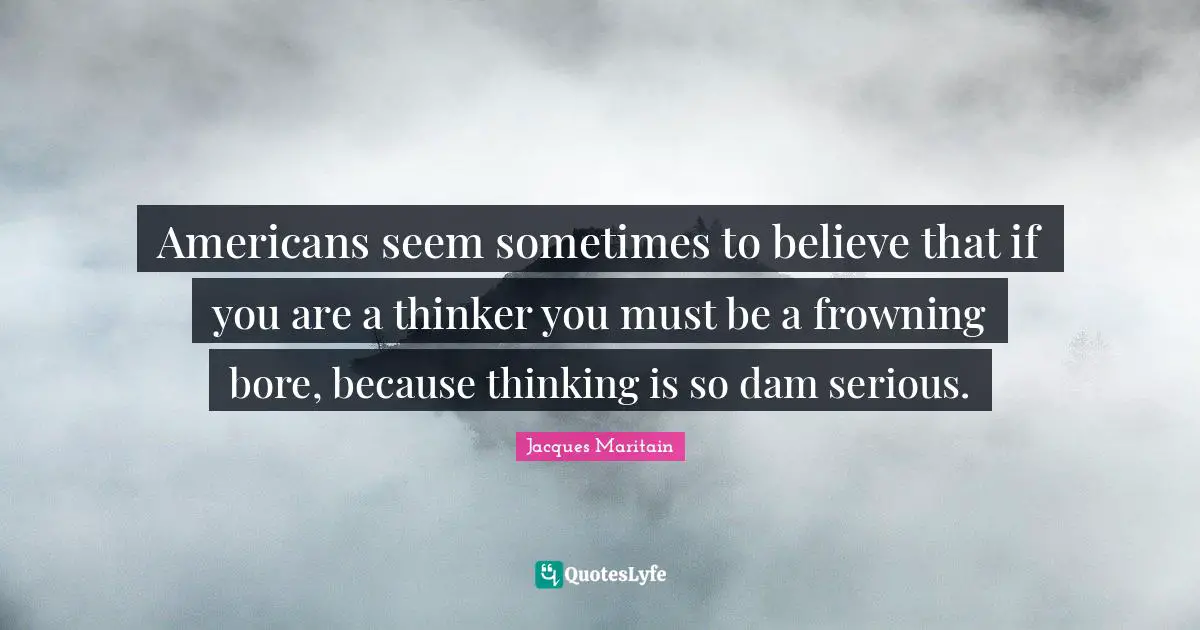 Serious Quotes: "Americans seem sometimes to believe that if you are a thinker you must be a frowning bore, because thinking is so dam serious."