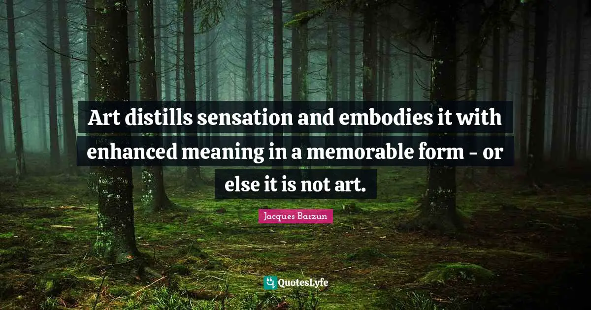Art distills sensation and embodies it with enhanced meaning in a memorable form - or else it is not art.
