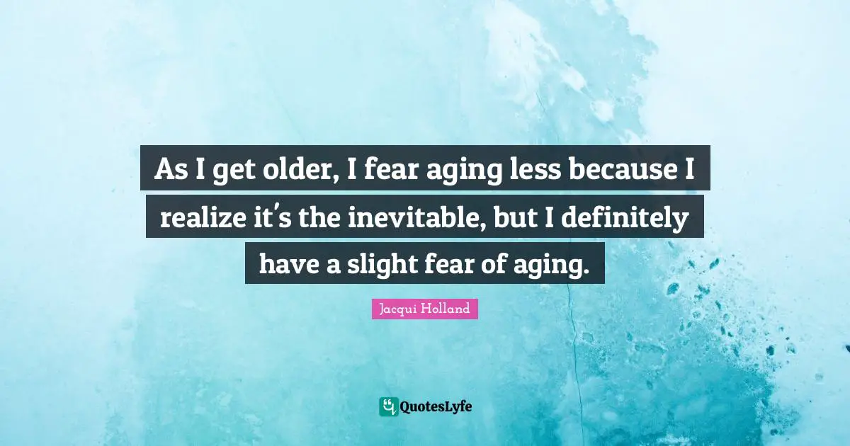 As I get older, I fear aging less because I realize it's the inevitable, but I definitely have a slight fear of aging.