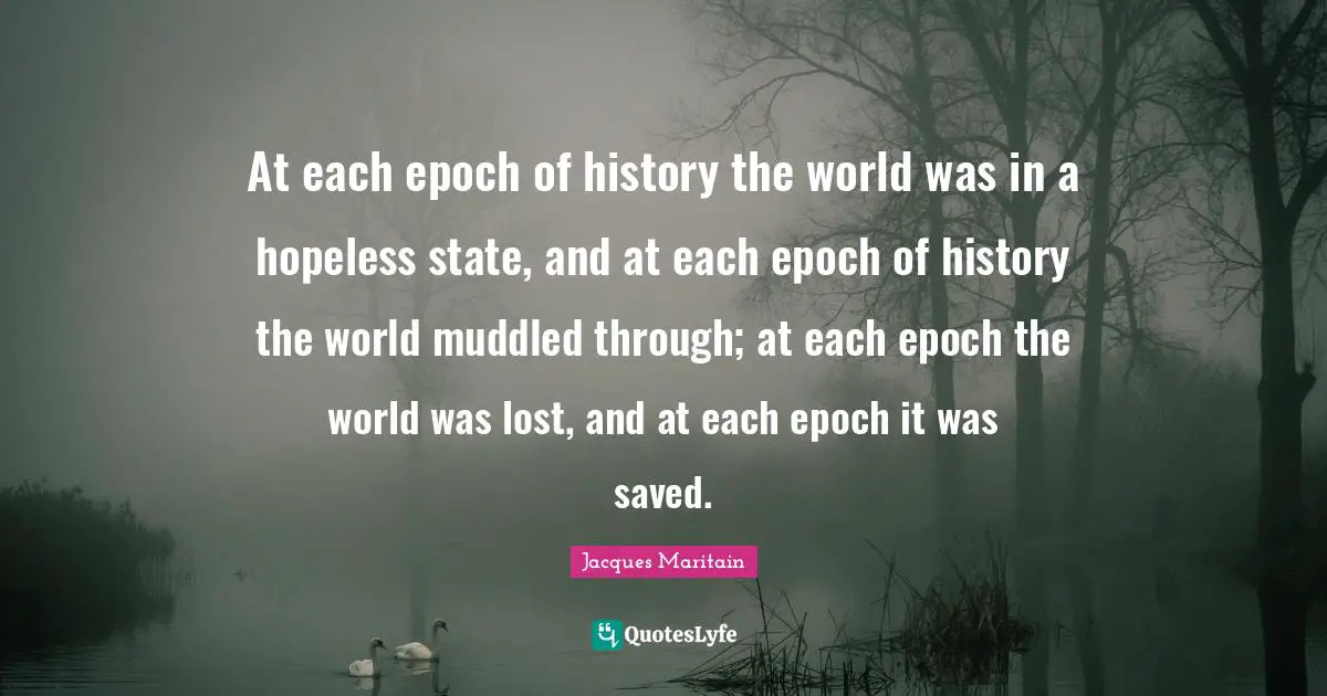 Jacques Maritain Quotes: "At each epoch of history the world was in a hopeless state, and at each epoch of history the world muddled through; at each epoch the world was lost, and at each epoch it was saved."