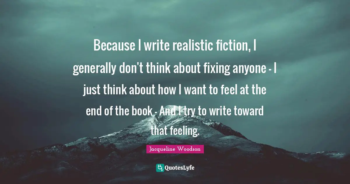 Because I write realistic fiction, I generally don't think about fixing anyone - I just think about how I want to feel at the end of the book - And I try to write toward that feeling.
