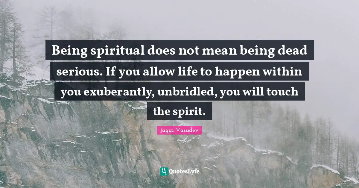 Being spiritual does not mean being dead serious. If you allow life to happen within you exuberantly, unbridled, you will touch the spirit.