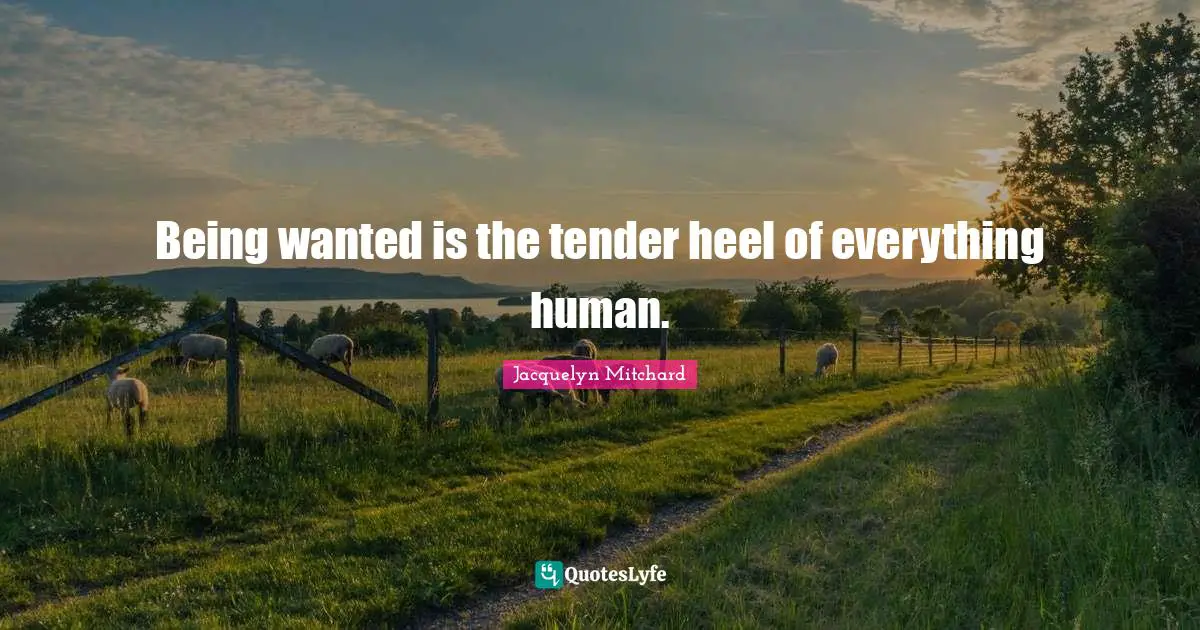Being wanted is the tender heel of everything human.