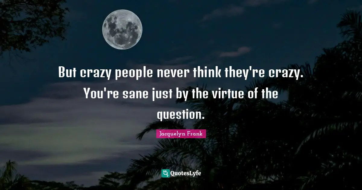 But crazy people never think they're crazy. You're sane just by the virtue of the question.