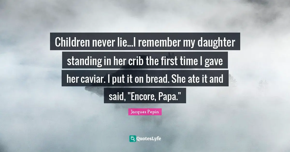 Children never lie...I remember my daughter standing in her crib the first time I gave her caviar. I put it on bread. She ate it and said, "Encore, Papa."