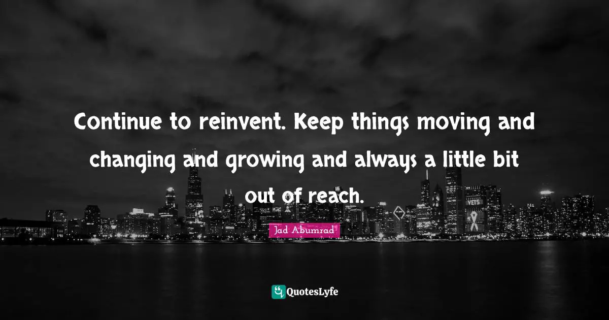 Continue to reinvent. Keep things moving and changing and growing and always a little bit out of reach.