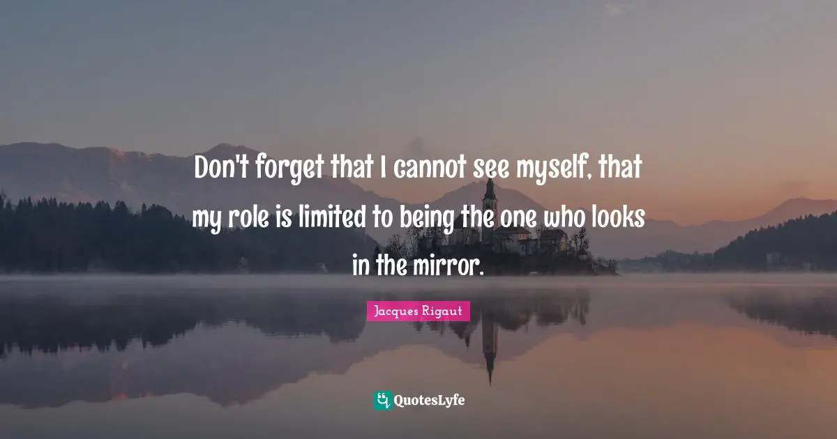Don't forget that I cannot see myself, that my role is limited to being the one who looks in the mirror.