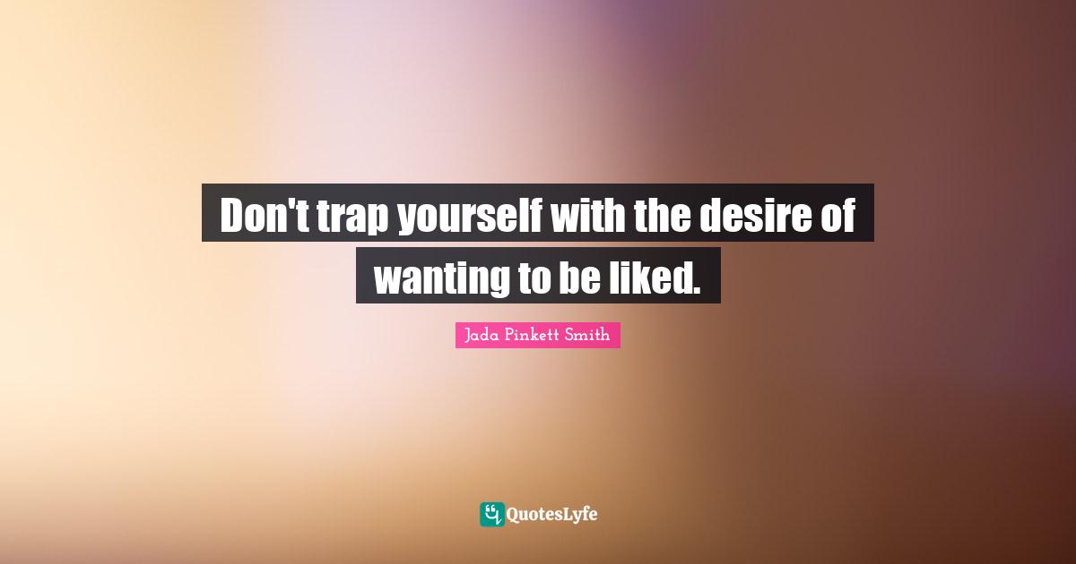 Don't trap yourself with the desire of wanting to be liked.