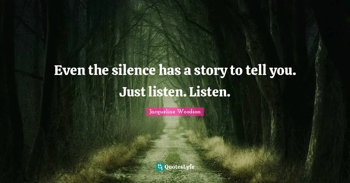 Even the silence has a story to tell you. Just listen. Listen.