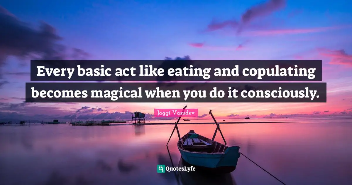 Every basic act like eating and copulating becomes magical when you do it consciously.