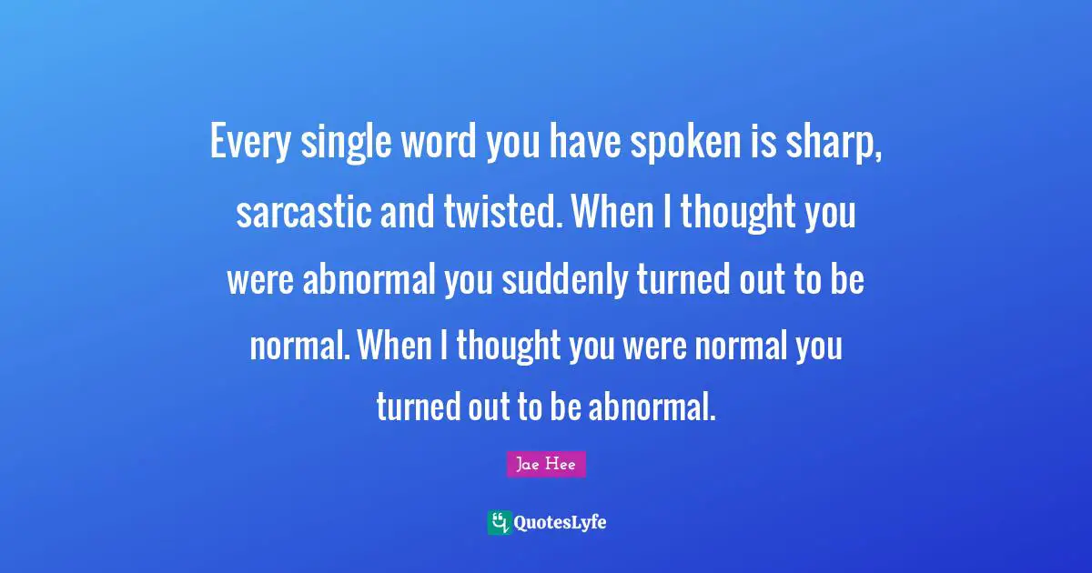 Every single word you have spoken is sharp, sarcastic and twisted. When I thought you were abnormal you suddenly turned out to be normal. When I thought you were normal you turned out to be abnormal.