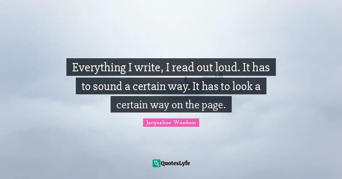 Everything I write, I read out loud. It has to sound a certain way. It has to look a certain way on the page.
