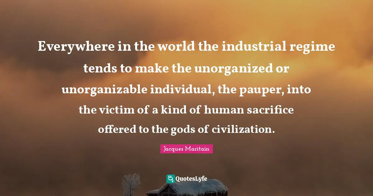 Jacques Maritain Quotes: "Everywhere in the world the industrial regime tends to make the unorganized or unorganizable individual, the pauper, into the victim of a kind of human sacrifice offered to the gods of civilization."