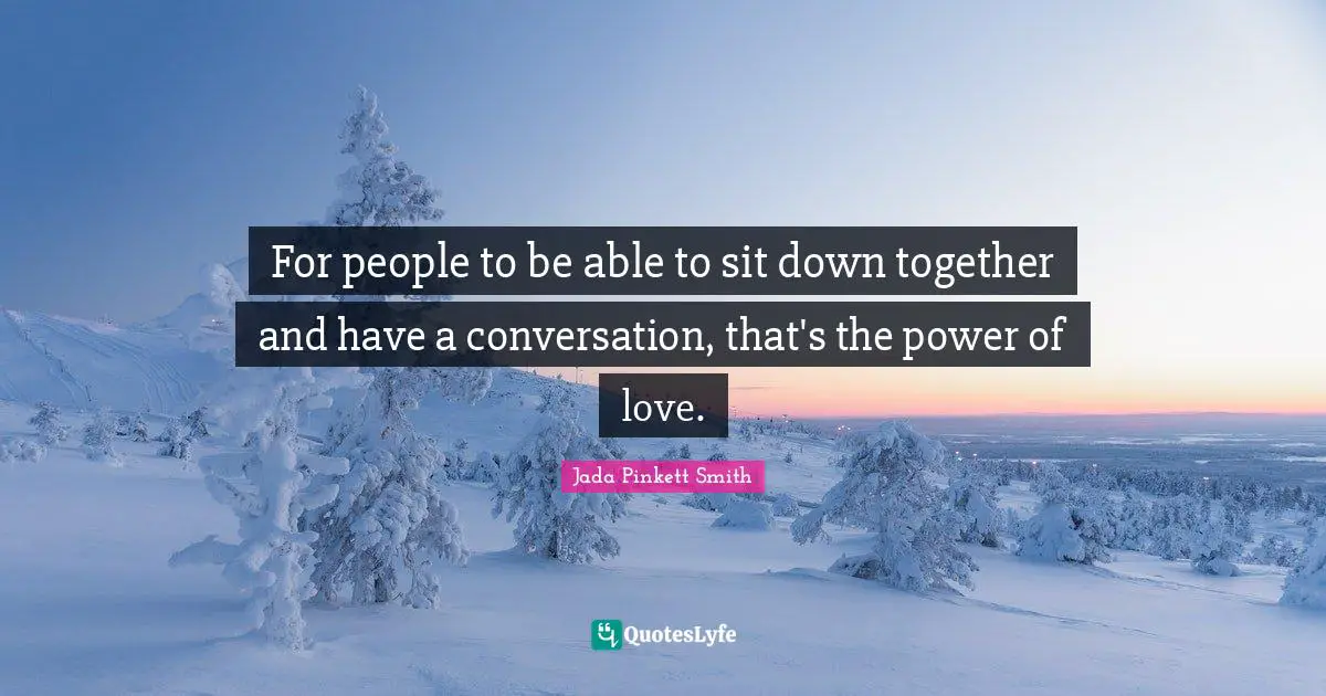 For people to be able to sit down together and have a conversation, that's the power of love.
